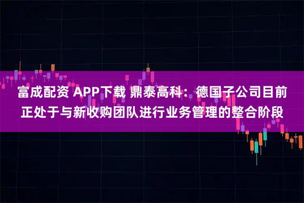 富成配资 APP下载 鼎泰高科：德国子公司目前正处于与新收购团队进行业务管理的整合阶段