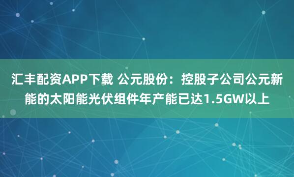 汇丰配资APP下载 公元股份：控股子公司公元新能的太阳能光伏组件年产能已达1.5GW以上