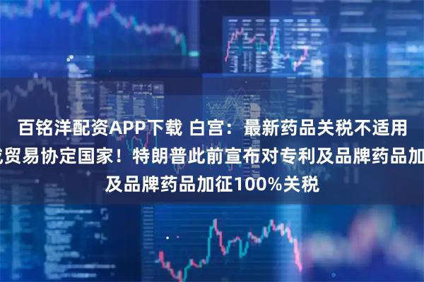 百铭洋配资APP下载 白宫：最新药品关税不适用于已与美达成贸易协定国家！特朗普此前宣布对专利及品牌药品加征100%关税