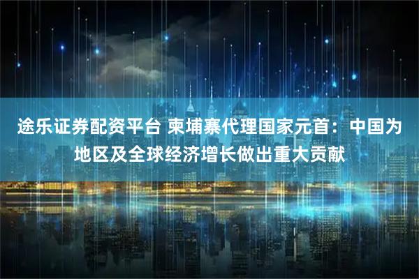 途乐证券配资平台 柬埔寨代理国家元首：中国为地区及全球经济增长做出重大贡献
