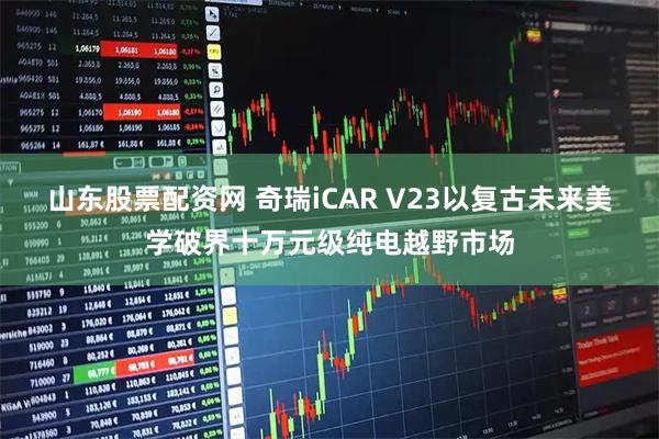 山东股票配资网 奇瑞iCAR V23以复古未来美学破界十万元级纯电越野市场