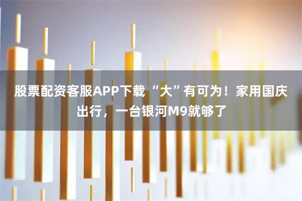 股票配资客服APP下载 “大”有可为！家用国庆出行，一台银河M9就够了