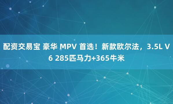 配资交易宝 豪华 MPV 首选！新款欧尔法，3.5L V6 285匹马力+365牛米