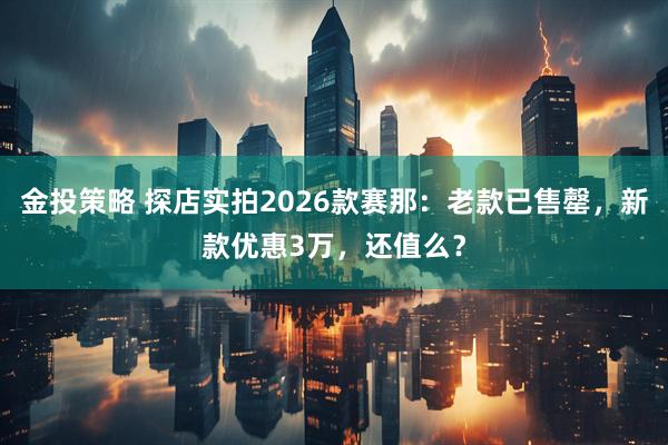 金投策略 探店实拍2026款赛那：老款已售罄，新款优惠3万，还值么？