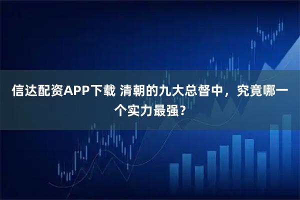 信达配资APP下载 清朝的九大总督中，究竟哪一个实力最强？
