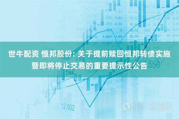 世牛配资 恒邦股份: 关于提前赎回恒邦转债实施暨即将停止交易的重要提示性公告