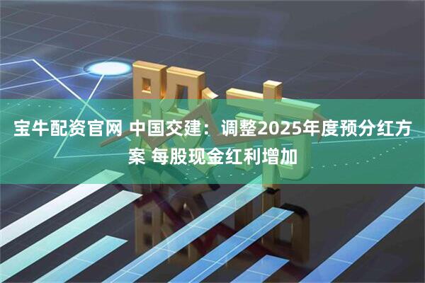宝牛配资官网 中国交建：调整2025年度预分红方案 每股现金红利增加