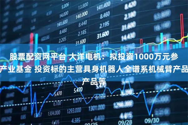 股票配资网平台 大洋电机：拟投资1000万元参与产业基金 投资标的主营具身机器人全谱系机械臂产品等