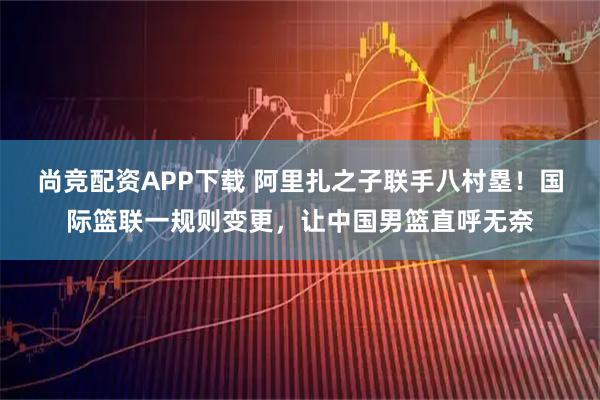 尚竞配资APP下载 阿里扎之子联手八村塁！国际篮联一规则变更，让中国男篮直呼无奈