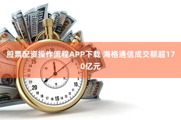 股票配资操作流程APP下载 海格通信成交额超170亿元