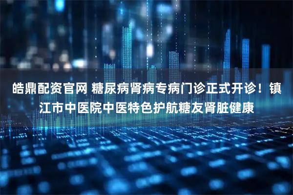 皓鼎配资官网 糖尿病肾病专病门诊正式开诊！镇江市中医院中医特色护航糖友肾脏健康