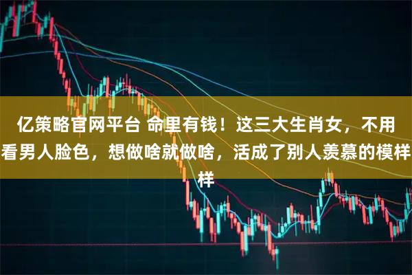 亿策略官网平台 命里有钱！这三大生肖女，不用看男人脸色，想做啥就做啥，活成了别人羡慕的模样