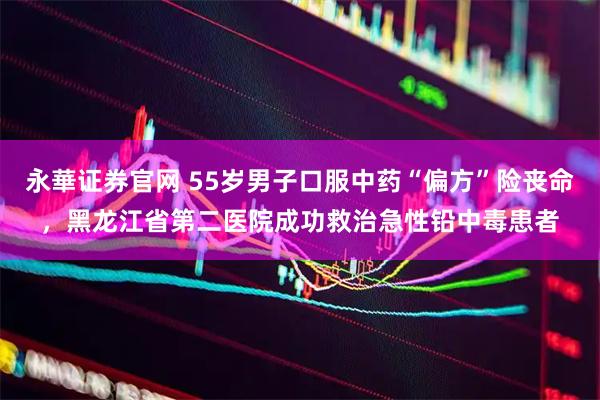 永華证券官网 55岁男子口服中药“偏方”险丧命,黑龙江省第二医院成功救治急性铅中毒患者