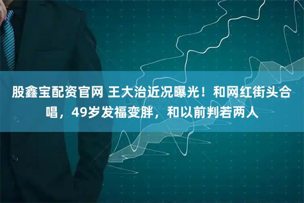 股鑫宝配资官网 王大治近况曝光！和网红街头合唱，49岁发福变胖，和以前判若两人