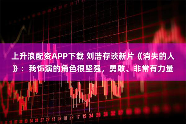 上升浪配资APP下载 刘浩存谈新片《消失的人》：我饰演的角色很坚强，勇敢、非常有力量