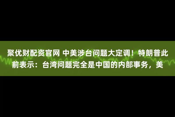 聚优财配资官网 中美涉台问题大定调！特朗普此前表示：台湾问题完全是中国的内部事务，美